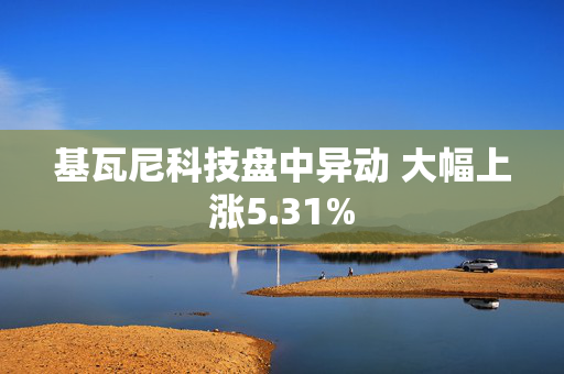 基瓦尼科技盘中异动 大幅上涨5.31%