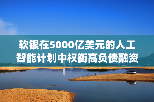 软银在5000亿美元的人工智能计划中权衡高负债融资 Stargate可能采用复杂的高杠杆项目融资模式