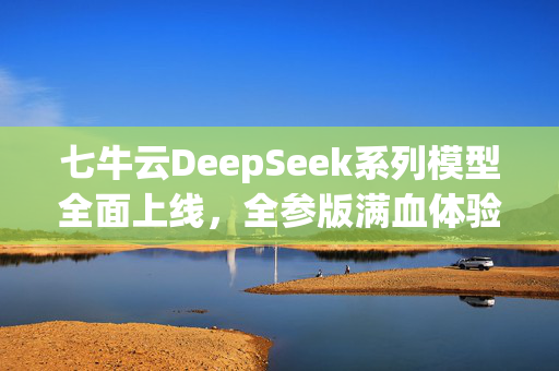 七牛云DeepSeek系列模型全面上线，全参版满血体验、蒸馏版一键部署