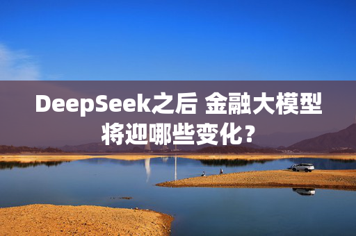 DeepSeek之后 金融大模型将迎哪些变化？