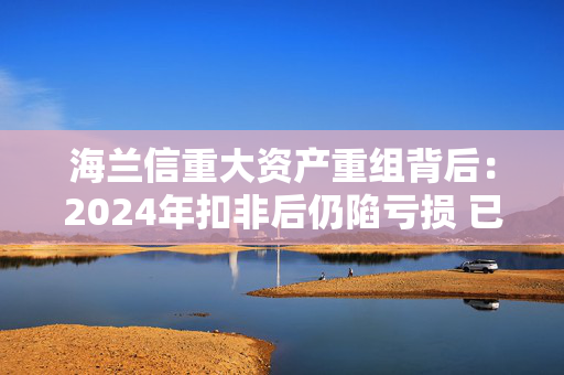 海兰信重大资产重组背后：2024年扣非后仍陷亏损 已有商誉暴雷“前科”