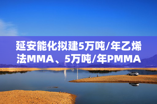 延安能化拟建5万吨/年乙烯法MMA、5万吨/年PMMA