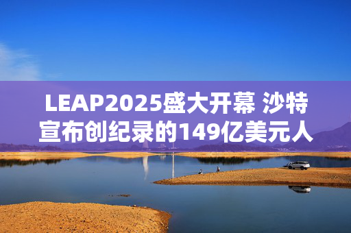 LEAP2025盛大开幕 沙特宣布创纪录的149亿美元人工智能投资