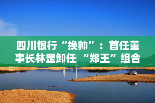 四川银行“换帅”：首任董事长林罡卸任 “郑王”组合接棒 双双拥有国有大行工作经验