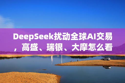 DeepSeek扰动全球AI交易，高盛、瑞银、大摩怎么看？