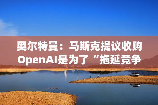 奥尔特曼：马斯克提议收购OpenAI是为了“拖延竞争对手的发展 ”