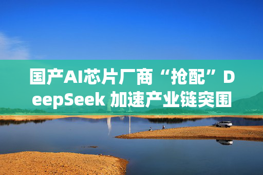 国产AI芯片厂商“抢配”DeepSeek 加速产业链突围