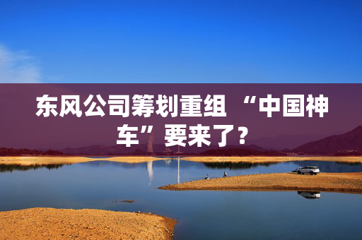 东风公司筹划重组 “中国神车”要来了？