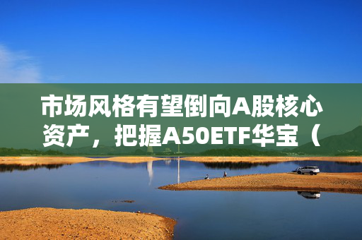 市场风格有望倒向A股核心资产，把握A50ETF华宝（159596）类核心资产低吸窗口