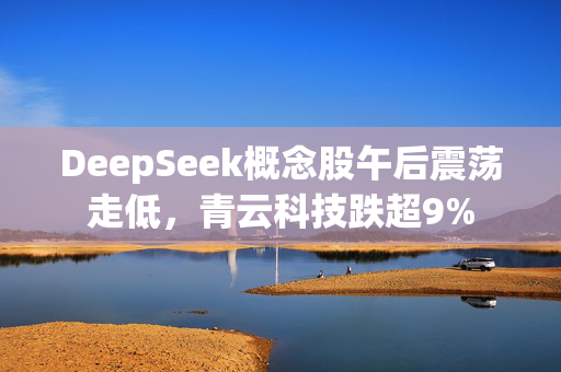 DeepSeek概念股午后震荡走低，青云科技跌超9%