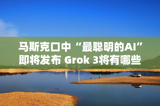 马斯克口中“最聪明的AI”即将发布 Grok 3将有哪些亮点？