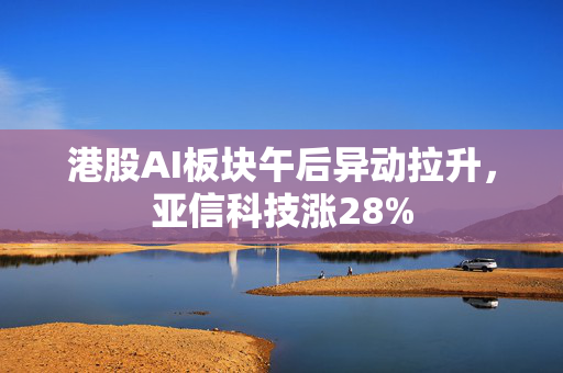 港股AI板块午后异动拉升，亚信科技涨28%