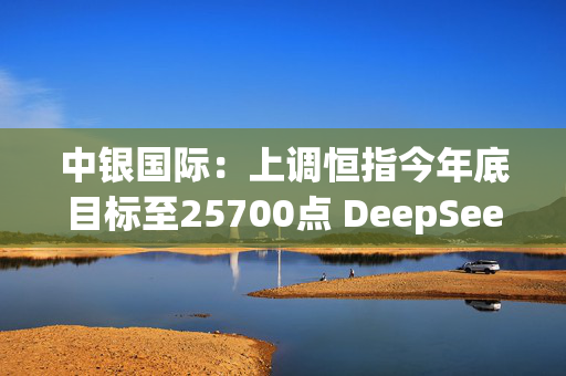 中银国际：上调恒指今年底目标至25700点 DeepSeek成功可提高中资科技股估值