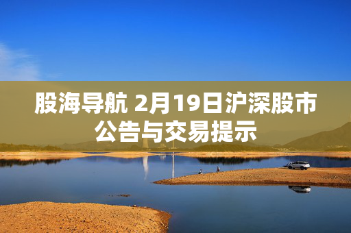 股海导航 2月19日沪深股市公告与交易提示