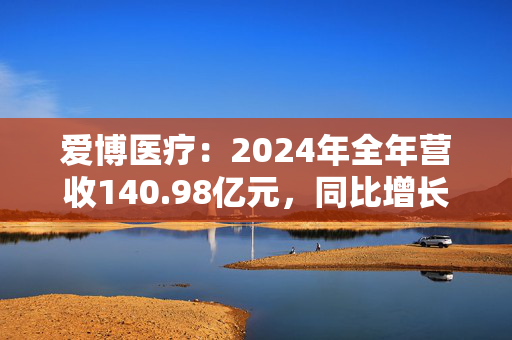 爱博医疗：2024年全年营收140.98亿元，同比增长48.22%