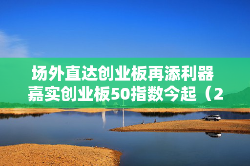 场外直达创业板再添利器 嘉实创业板50指数今起（2月19日）发行