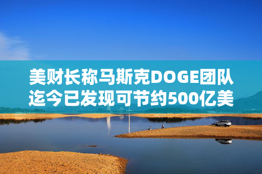 美财长称马斯克DOGE团队迄今已发现可节约500亿美元