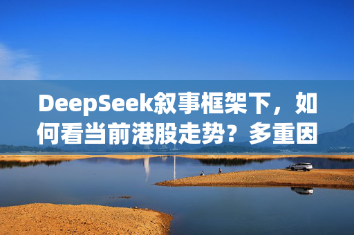 DeepSeek叙事框架下，如何看当前港股走势？多重因素共振，能否支持长牛？