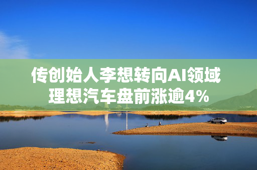 传创始人李想转向AI领域 理想汽车盘前涨逾4%