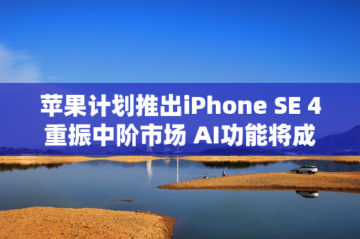 苹果计划推出iPhone SE 4重振中阶市场 AI功能将成关键卖点