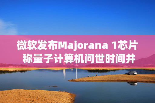 微软发布Majorana 1芯片 称量子计算机问世时间并不远