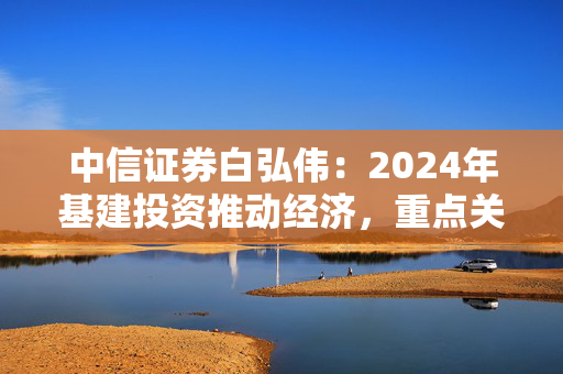 中信证券白弘伟：2024年基建投资推动经济，重点关注整机环节和智慧交通