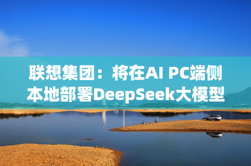 联想集团：将在AI PC端侧本地部署DeepSeek大模型