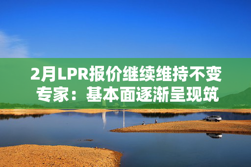 2月LPR报价继续维持不变 专家：基本面逐渐呈现筑底趋势