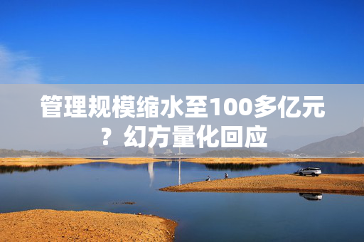 管理规模缩水至100多亿元？幻方量化回应