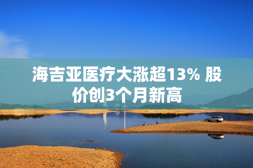 海吉亚医疗大涨超13% 股价创3个月新高