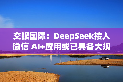 交银国际：DeepSeek接入微信 AI+应用或已具备大规模落地条件