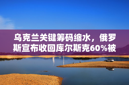 乌克兰关键筹码缩水，俄罗斯宣布收回库尔斯克60%被占区