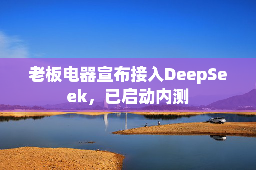 老板电器宣布接入DeepSeek，已启动内测