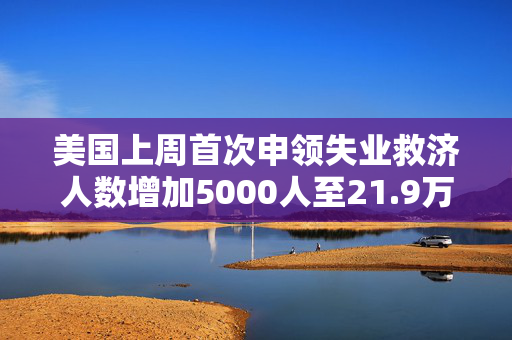 美国上周首次申领失业救济人数增加5000人至21.9万人 超预估