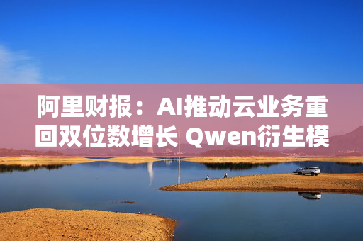 阿里财报：AI推动云业务重回双位数增长 Qwen衍生模型数量超9万个