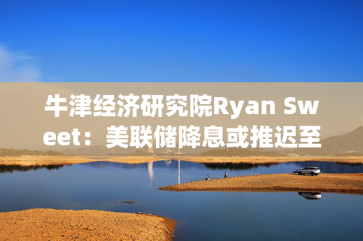 牛津经济研究院Ryan Sweet：美联储降息或推迟至12月，劳动力市场紧张有望推动生产率