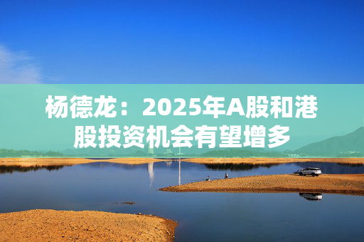 杨德龙：2025年A股和港股投资机会有望增多