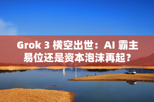 Grok 3 横空出世：AI 霸主易位还是资本泡沫再起？