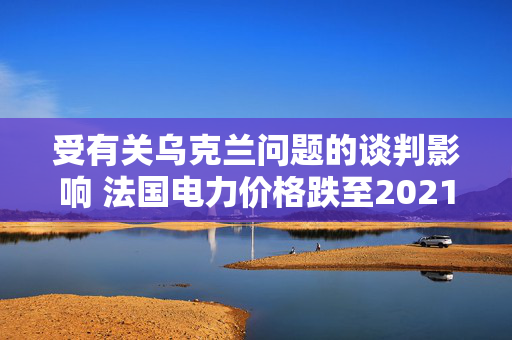 受有关乌克兰问题的谈判影响 法国电力价格跌至2021年以来最低