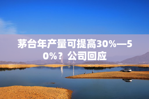 茅台年产量可提高30%—50%？公司回应