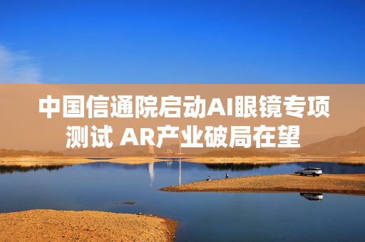 中国信通院启动AI眼镜专项测试 AR产业破局在望