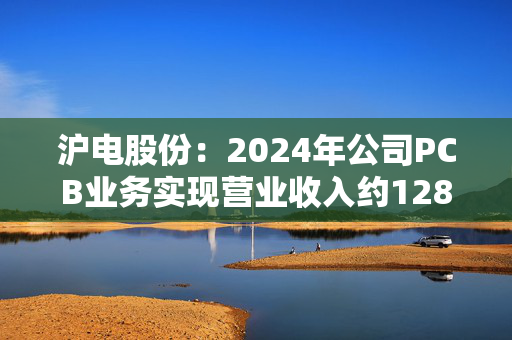 沪电股份：2024年公司PCB业务实现营业收入约128.39亿元，同比增长约49.78%