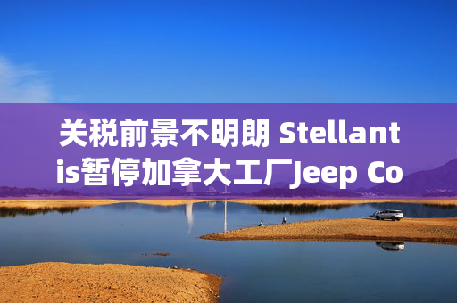 关税前景不明朗 Stellantis暂停加拿大工厂Jeep Compass生产研发