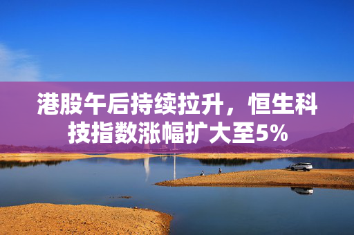 港股午后持续拉升，恒生科技指数涨幅扩大至5%