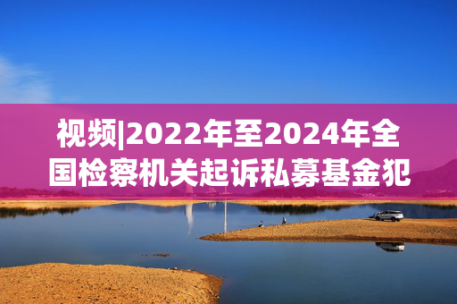 视频|2022年至2024年全国检察机关起诉私募基金犯罪598件2805人