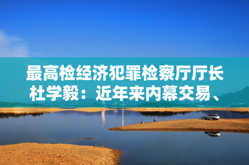 最高检经济犯罪检察厅厅长杜学毅：近年来内幕交易、操纵市场等交易类犯罪仍然多发