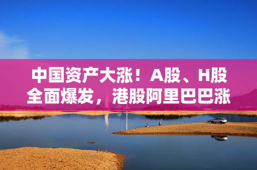 中国资产大涨！A股、H股全面爆发，港股阿里巴巴涨近15%，创历史天量