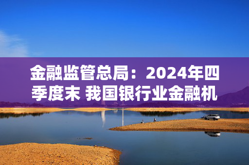 金融监管总局：2024年四季度末 我国银行业金融机构本外币资产总额同比增长6.5%