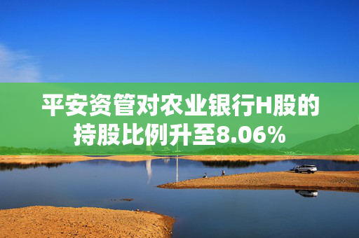 平安资管对农业银行H股的持股比例升至8.06%