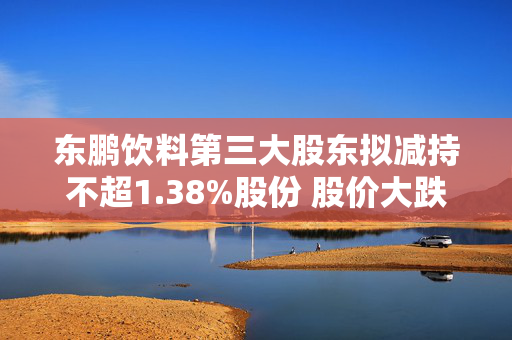 东鹏饮料第三大股东拟减持不超1.38%股份 股价大跌6%